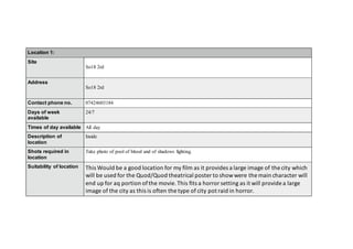 Location 1:
Site
So18 2rd
Address
So18 2rd
Contact phone no. 07424603184
Days of week
available
24/7
Times of day available All day
Description of
location
Inside
Shots required in
location
Take photo of pool of blood and of shadows fighting.
Suitability of location This Would be a good location for my film as it provides a large image of the city which
will be used for the Quod/Quod theatrical poster to showwere the main character will
end up for aq portion ofthe movie. This fits a horror setting as it will provide a large
image of the city as this is often the type of city pot raid in horror.
 