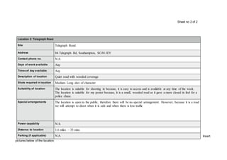 Insert
pictures below of the location:
Location 2: Telegraph Road
Site Telegraph Road
Address 84 Telegraph Rd, Southampton, SO30 3EY
Contact phone no. N/A
Days of week available Any
Times of day available Any
Description of location Quiet road with wooded coverage
Shots required in location Medium Long shot of character
Suitability of location The location is suitable for shooting in because, it is easy to access and is available at any time of the week.
The location is suitable for my poster because, it is a small, wooded road so it gave a more closed in feel for a
police chase.
Special arrangements The location is open to the public, therefore there will be no special arrangement. However, because it is a road
we will attempt to shoot when it is safe and when there is less traffic
Power capability N/A
Distance to location 1.6 miles – 33 mins
Parking (if applicable) N/A
Sheet no 2 of 2
 