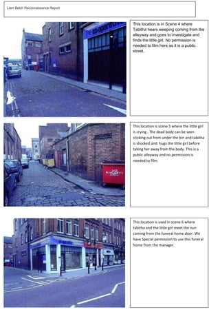 Liam Belch Reconnaissance Report


   reconnaissa
                                   This location is in Scene 4 where
                                   Tabitha hears weeping coming from the
                                   alleyway and goes to investigate and
                                   finds the little girl. No permission is
                                   needed to film here as it is a public
                                   street.




                                   This location is scene 5 where the little girl
                                   is crying , The dead body can be seen
                                   sticking out from under the bin and tabitha
                                   is shocked and hugs the little girl before
                                   taking her away from the body. This is a
                                   public alleyway and no permission is
                                   needed to film.




                                   This location is used in scene 6 where
                                   tabitha and the little girl meet the nun
                                   coming from the funeral home door. We
                                   have Special permission to use this funeral
                                   home from the manager.
 