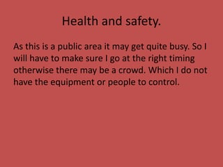 Health and safety.
As this is a public area it may get quite busy. So I
will have to make sure I go at the right timing
otherwise there may be a crowd. Which I do not
have the equipment or people to control.
 