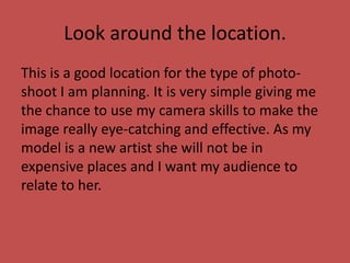 Look around the location.
This is a good location for the type of photo-
shoot I am planning. It is very simple giving me
the chance to use my camera skills to make the
image really eye-catching and effective. As my
model is a new artist she will not be in
expensive places and I want my audience to
relate to her.
 