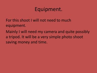 Equipment.
For this shoot I will not need to much
equipment.
Mainly I will need my camera and quite possibly
a tripod. It will be a very simple photo shoot
saving money and time.
 