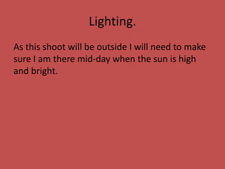 Lighting.
As this shoot will be outside I will need to make
sure I am there mid-day when the sun is high
and bright.
 