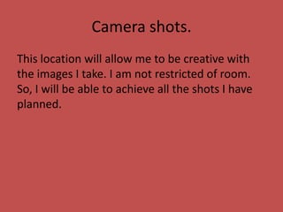 Camera shots.
This location will allow me to be creative with
the images I take. I am not restricted of room.
So, I will be able to achieve all the shots I have
planned.
 