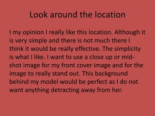 Look around the location
I my opinion I really like this location. Although it
is very simple and there is not much there I
think it would be really effective. The simplicity
is what I like. I want to use a close up or mid-
shot image for my front cover image and for the
image to really stand out. This background
behind my model would be perfect as I do not
want anything detracting away from her.
 