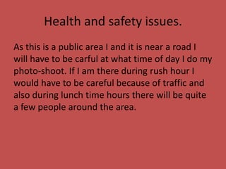 Health and safety issues.
As this is a public area I and it is near a road I
will have to be carful at what time of day I do my
photo-shoot. If I am there during rush hour I
would have to be careful because of traffic and
also during lunch time hours there will be quite
a few people around the area.
 