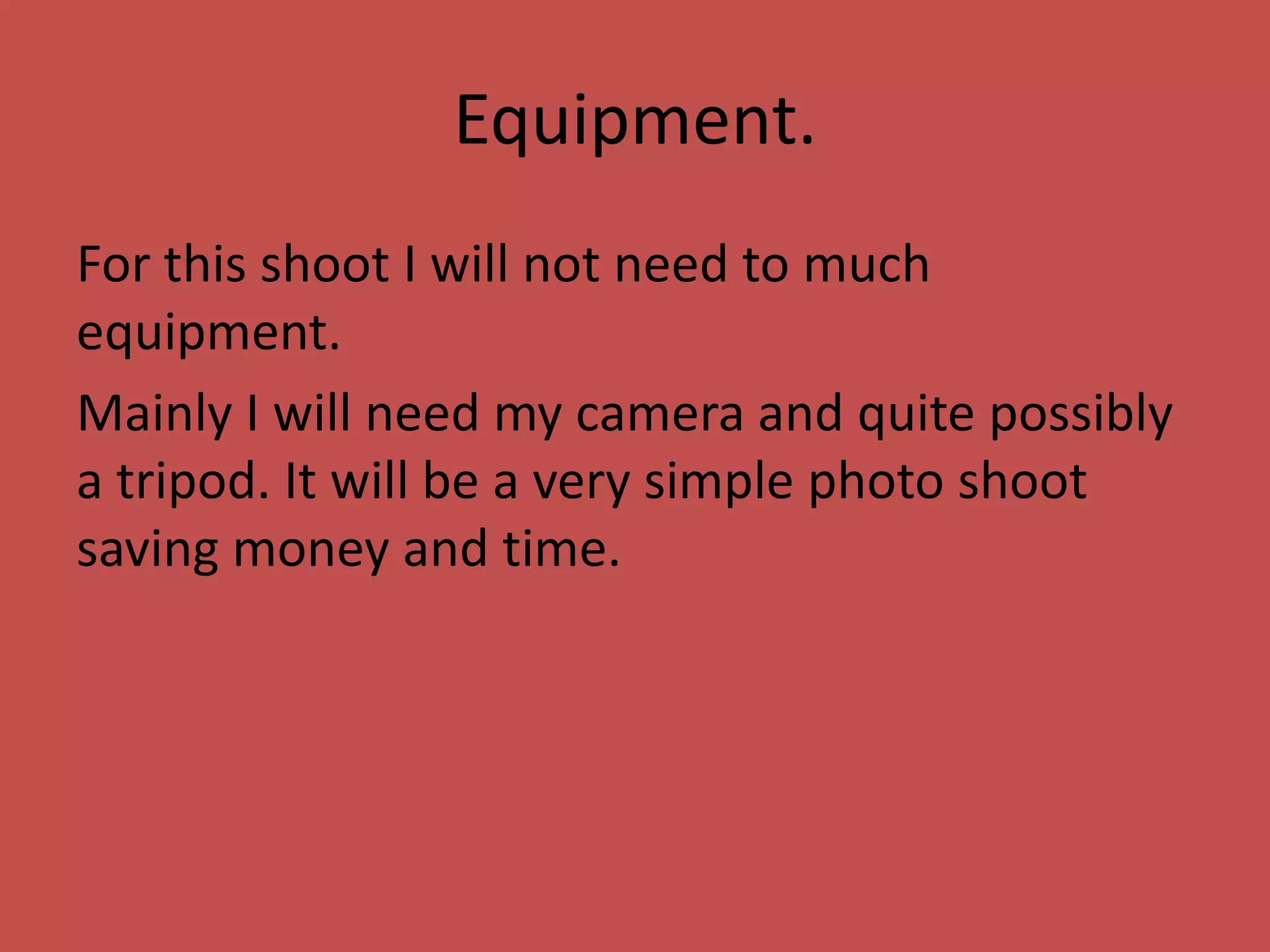 Equipment.
For this shoot I will not need to much
equipment.
Mainly I will need my camera and quite possibly
a tripod. It will be a very simple photo shoot
saving money and time.
 