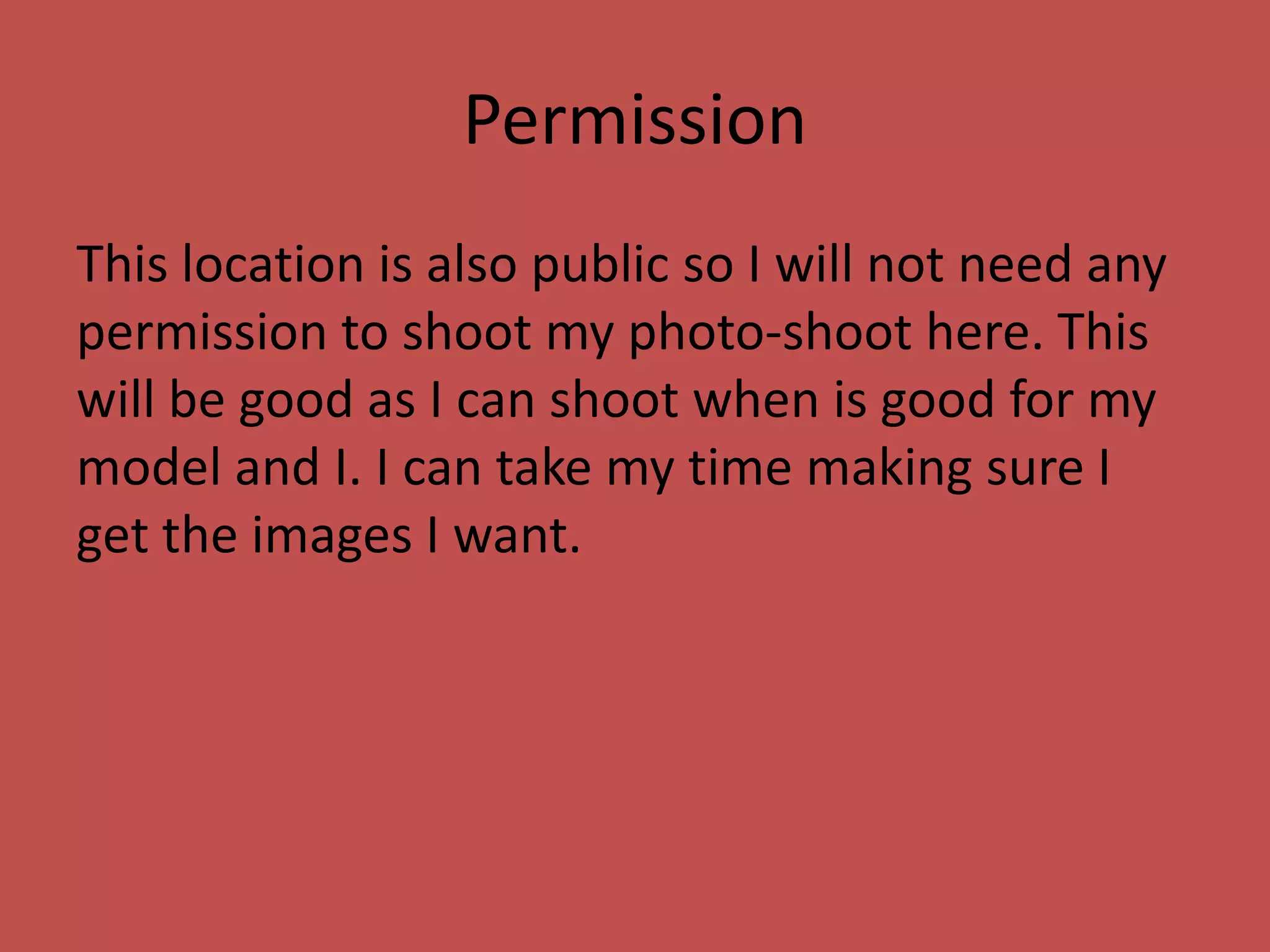 Permission
This location is also public so I will not need any
permission to shoot my photo-shoot here. This
will be good as I can shoot when is good for my
model and I. I can take my time making sure I
get the images I want.
 