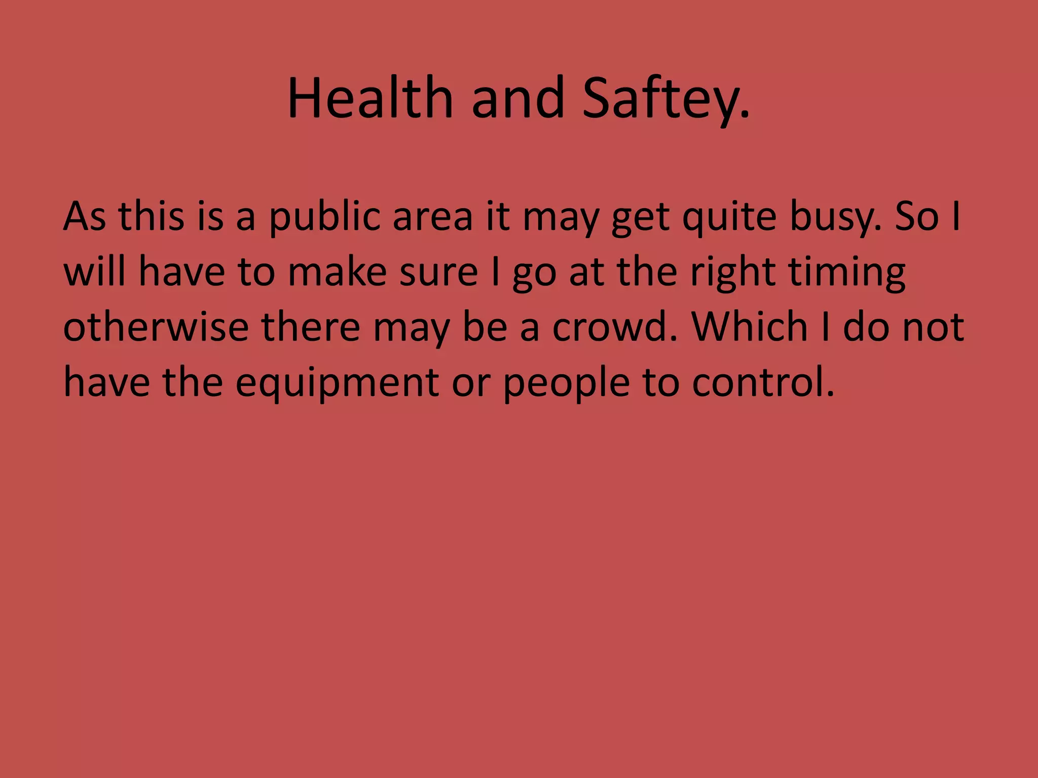 Health and Saftey.
As this is a public area it may get quite busy. So I
will have to make sure I go at the right timing
otherwise there may be a crowd. Which I do not
have the equipment or people to control.
 