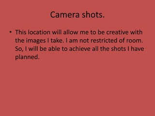 Camera shots.
• This location will allow me to be creative with
the images I take. I am not restricted of room.
So, I will be able to achieve all the shots I have
planned.
 