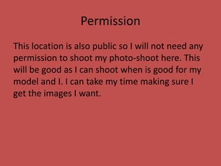 Permission
This location is also public so I will not need any
permission to shoot my photo-shoot here. This
will be good as I can shoot when is good for my
model and I. I can take my time making sure I
get the images I want.
 