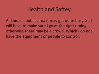Health and Saftey.
As this is a public area it may get quite busy. So I
will have to make sure I go at the right timing
otherwise there may be a crowd. Which I do not
have the equipment or people to control.
 