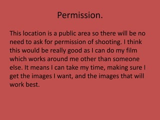Permission.
This location is a public area so there will be no
need to ask for permission of shooting. I think
this would be really good as I can do my film
which works around me other than someone
else. It means I can take my time, making sure I
get the images I want, and the images that will
work best.
 