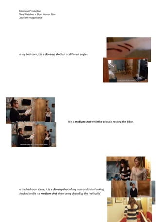 Robinson Production
They Watched – Short Horror Film
Location recognisance
In my bedroom, it is a close-up shot but at different angles.
It is a medium shot while the priest is reciting the bible.
In the bedroom scene, it is a close-up shot of my mum and sister looking
shocked and it is a medium shot when being chased by the ‘evil spirit’.
 