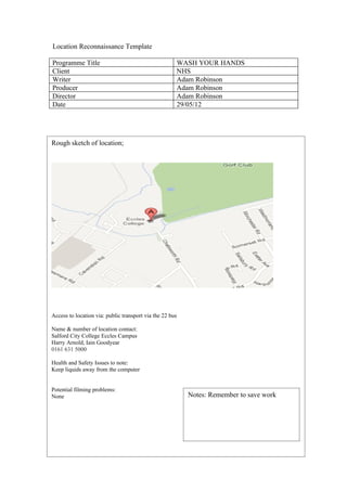 Location Reconnaissance Template

Programme Title                                       WASH YOUR HANDS
Client                                                NHS
Writer                                                Adam Robinson
Producer                                              Adam Robinson
Director                                              Adam Robinson
Date                                                  29/05/12




Rough sketch of location;




Access to location via: public transport via the 22 bus

Name & number of location contact:
Salford City College Eccles Campus
Harry Arnold, Iain Goodyear
0161 631 5000

Health and Safety Issues to note:
Keep liquids away from the computer


Potential filming problems:
None                                                      Notes: Remember to save work
 