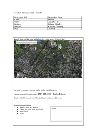 Location Reconnaissance Template
Programme Title Beauty Is A Curse
Client Damen
Writer Jamie Goode
Producer Rehana Whiteley
Director Cameron Dempsey
Date 30/04/15
Rough sketch of location including electricity points: Elsmere Park
Access to location via: No access needed to film round the streets.
Name & number of location contact: 0161 631 5000 < Eccles College
Health and Safety Issues to note: Shouldn’t be any health and safety issues.
Potential filming problems:
• Weather could be a problem
• People interfering in the background
• Noise levels
• Traffic
Notes:
 