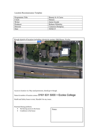 Location Reconnaissance Template
Programme Title Beauty Is A Curse
Client Damen
Writer Jamie Goode
Producer Rehana Whiteley
Director Cameron Dempsey
Date 30/04/15
Rough sketch of location including electricity points: Old House, Eccles
Access to location via: May need permission, should get it though.
Name & number of location contact: 0161 631 5000 < Eccles College
Health and Safety Issues to note: Shouldn’t be any issues.
Potential filming problems:
• Not having access to the house
• Conditions in the house
Notes:
 