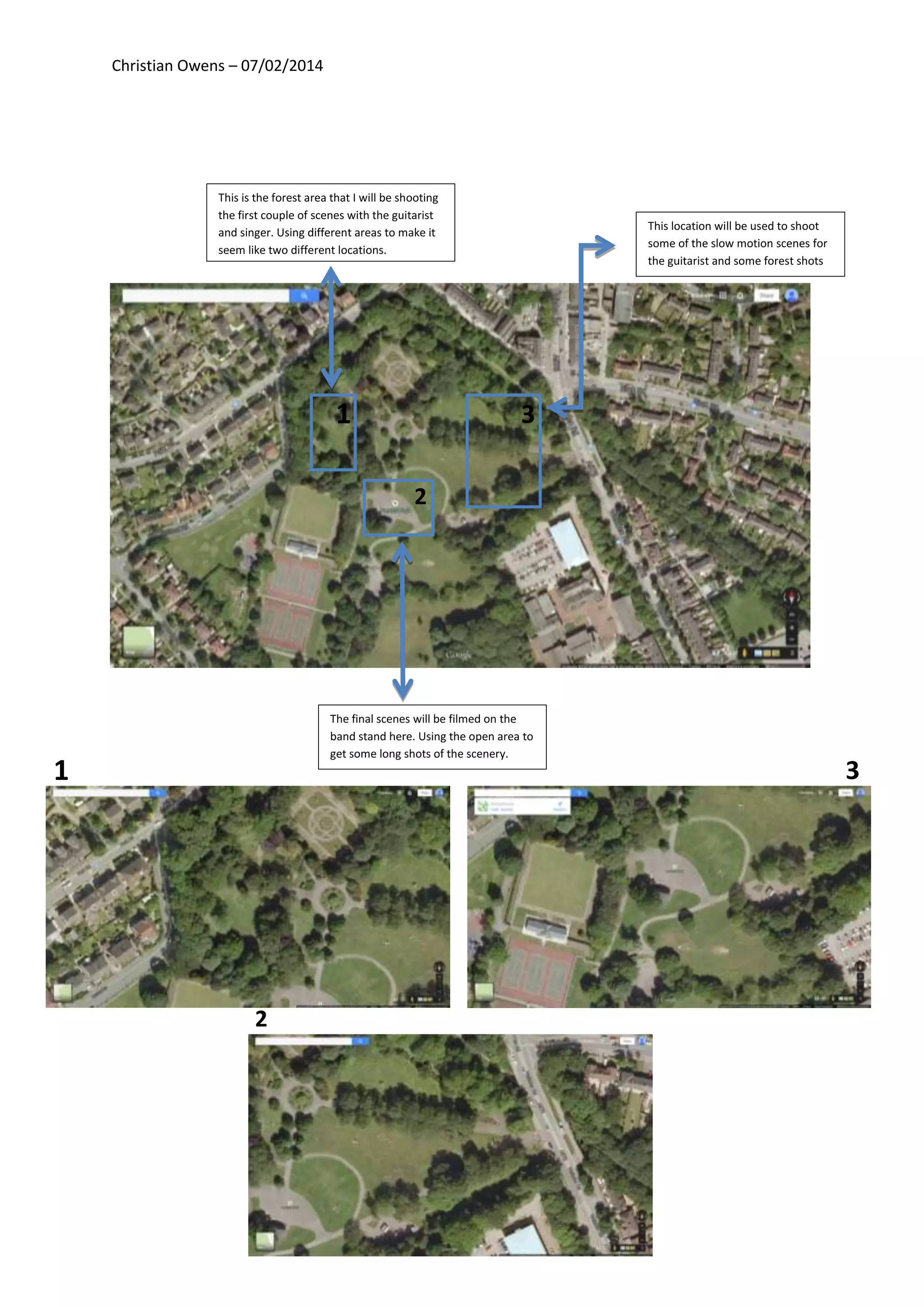 Christian Owens – 07/02/2014
This is the forest area that I will be shooting
the first couple of scenes with the guitarist
and singer. Using different areas to make it
seem like two different locations.
The final scenes will be filmed on the
band stand here. Using the open area to
get some long shots of the scenery.
This location will be used to shoot
some of the slow motion scenes for
the guitarist and some forest shots
1
2
3
1
2
3