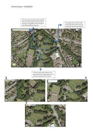 Christian Owens – 07/02/2014
This is the forest area that I will be shooting
the first couple of scenes with the guitarist
and singer. Using different areas to make it
seem like two different locations.
The final scenes will be filmed on the
band stand here. Using the open area to
get some long shots of the scenery.
This location will be used to shoot
some of the slow motion scenes for
the guitarist and some forest shots
1
2
3
1
2
3
 
