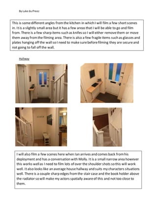 By Luke du Preez
Hallway
This is somedifferent angles fromthe kitchen in which I will film a few shortscenes
in. Itis a slightly small area but it has a few areas that I will be able to go and film
from. There is a few sharp items such as knifes so I will either removethem or move
them away fromthe filming area. There is also a few fragile items such as glasses and
plates hanging off the wall so I need to make surebeforefilming they are secureand
not going to fall off the wall.
I will also film a few scenes here when Ian arrives and comes back from his
deployment and has a conversation with Molly. It is a small narrow area however
this works wellas I need to film lots of over the shoulder shots so this will work
well. Italso looks like an average househallway and suits my characters situations
well. There is a couple sharp edges from the stair case and the book holder above
the radiator so will make my actors spatially awareof this and not too close to
them.
 