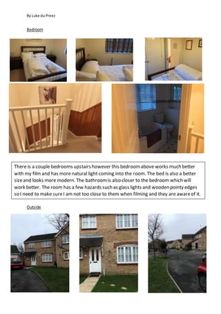 By Luke du Preez
Bedroom
Outside
There is a couple bedrooms upstairs however this bedroomabove works much better
with my film and has more natural light coming into the room. The bed is also a better
sizeand looks more modern. The bathroomis also closer to the bedroom which will
work better. The room has a few hazards such as glass lights and wooden pointy edges
so I need to make sureI am not too close to them when filming and they are awareof it.
 