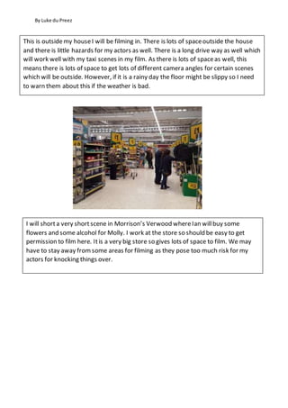 By Luke du Preez
This is outsidemy houseI will be filming in. There is lots of spaceoutside the house
and there is little hazards for my actors as well. There is a long drive way as well which
will work well with my taxi scenes in my film. As there is lots of spaceas well, this
means there is lots of space to get lots of different camera angles for certain scenes
which will be outside. However, if it is a rainy day the floor might be slippy so I need
to warn them about this if the weather is bad.
I will shorta very shortscene in Morrison’s Verwood whereIan willbuy some
flowers and some alcohol for Molly. I work at the store so should be easy to get
permission to film here. Itis a very big store so gives lots of space to film. We may
have to stay away fromsome areas for filming as they pose too much risk for my
actors for knocking things over.
 