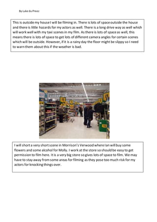 By Luke du Preez
This is outsidemy houseI will be filming in. There is lots of spaceoutside the house
and there is little hazards for my actors as well. There is a long drive way as well which
will work well with my taxi scenes in my film. As there is lots of spaceas well, this
means there is lots of space to get lots of different camera angles for certain scenes
which will be outside. However, if it is a rainy day the floor might be slippy so I need
to warn them about this if the weather is bad.
I will shorta very shortscene in Morrison’s Verwood whereIan willbuy some
flowers and some alcohol for Molly. I work at the store so should be easy to get
permission to film here. Itis a very big store so gives lots of space to film. We may
have to stay away fromsome areas for filming as they pose too much risk for my
actors for knocking things over.
 