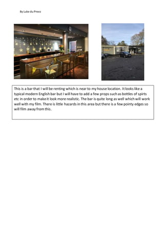By Luke du Preez
This is a bar that I will be renting which is near to my house location. Itlooks like a
typical modern English bar but I will have to add a few props such as bottles of spirts
etc in order to makeit look more realistic. The bar is quite long as well which will work
well with my film. There is little hazards in this area but there is a few pointy edges so
will film away fromthis.
 