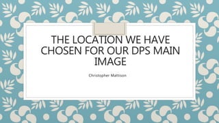 THE LOCATION WE HAVE
CHOSEN FOR OUR DPS MAIN
IMAGE
Christopher Mattison
 
