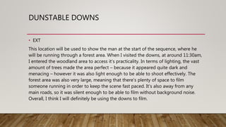 DUNSTABLE DOWNS
• EXT
This location will be used to show the man at the start of the sequence, where he
will be running through a forest area. When I visited the downs, at around 11:30am,
I entered the woodland area to access it’s practicality. In terms of lighting, the vast
amount of trees made the area perfect – because it appeared quite dark and
menacing – however it was also light enough to be able to shoot effectively. The
forest area was also very large, meaning that there’s plenty of space to film
someone running in order to keep the scene fast paced. It’s also away from any
main roads, so it was silent enough to be able to film without background noise.
Overall, I think I will definitely be using the downs to film.
 