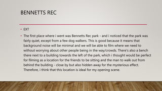 BENNETTS REC
• EXT
• The first place where i went was Bennetts Rec park - and i noticed that the park was
fairly quiet, except from a few dog walkers. This is good because it means that
background noise will be minimal and we will be able to film where we need to
without worrying about other people being in the way/crowds. There's also a bench
there next to a building towards the left of the park, which i thought would be perfect
for filming as a location for the friends to be sitting and the man to walk out from
behind the building - close by but also hidden away for the mysterious effect.
Therefore, i think that this location is ideal for my opening scene.
 
