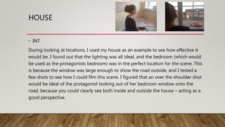 HOUSE
• INT
During looking at locations, I used my house as an example to see how effective it
would be. I found out that the lighting was all ideal, and the bedroom (which would
be used as the protagonists bedroom) was in the perfect location for the scene. This
is because the window was large enough to show the road outside, and I tested a
few shots to see how I could film this scene. I figured that an over the shoulder shot
would be ideal of the protagonist looking out of her bedroom window onto the
road, because you could clearly see both inside and outside the house – acting as a
good perspective.
 