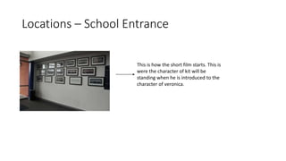 Locations – School Entrance
This is how the short film starts. This is
were the character of kit will be
standing when he is introduced to the
character of veronica.
 