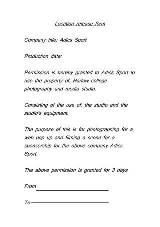 Location release form 
Company title: Adics Sport 
Production date: 
Permission is hereby granted to Adics Sport to 
use the property of: Harlow college 
photography and media studio. 
Consisting of the use of: the studio and the 
studio’s equipment. 
The purpose of this is for photographing for a 
web pop up and filming a scene for a 
sponsorship for the above company Adics 
Sport. 
The above permission is granted for 3 days 
From 
To 
 