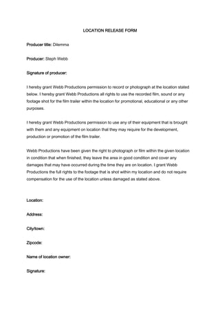 LOCATION RELEASE FORM 
Producer title: Dilemma 
Producer: Steph Webb 
Signature of producer: 
I hereby grant Webb Productions permission to record or photograph at the location stated 
below. I hereby grant Webb Productions all rights to use the recorded film, sound or any 
footage shot for the film trailer within the location for promotional, educational or any other 
purposes. 
I hereby grant Webb Productions permission to use any of their equipment that is brought 
with them and any equipment on location that they may require for the development, 
production or promotion of the film trailer. 
Webb Productions have been given the right to photograph or film within the given location 
in condition that when finished, they leave the area in good condition and cover any 
damages that may have occurred during the time they are on location. I grant Webb 
Productions the full rights to the footage that is shot within my location and do not require 
compensation for the use of the location unless damaged as stated above. 
Location: 
Address: 
City/town: 
Zipcode: 
Name of location owner: 
Signature: 
 