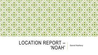LOCATION REPORT –
‘NOAH’
Daniel Rothery
 