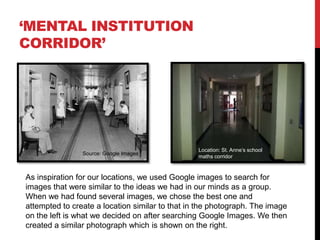 ‘MENTAL INSTITUTION
CORRIDOR’




                                                 Location: St. Anne’s school
                Source: Google Images
                                                 maths corridor



As inspiration for our locations, we used Google images to search for
images that were similar to the ideas we had in our minds as a group.
When we had found several images, we chose the best one and
attempted to create a location similar to that in the photograph. The image
on the left is what we decided on after searching Google Images. We then
created a similar photograph which is shown on the right.
 