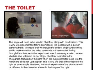 THE TOILET




                 Location:
                 St.Anne’s school toilet     Source: Google Images



 This angle will need to be used in Shot four along with this location. This
 is why we experimented taking an image of the location with a person
 standing there, to ensure that we include the correct angle when filming
 and to make sure that the video camera is not seen whilst filming
 through the mirror. A similar experiment was done using a video camera
 which is also uploaded on our blogs. Shot four is similar to the
 photograph featured on the right when the main character looks into the
 mirror and sees her Dad appear. This is why we chose the image on the
 right as an example. However, the facial expression of the character will
 be different to the character shown in the image of the right.
 
