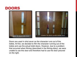 DOORS




   Location: St. Anne’s toilet doors    Location: St. Anne’s corridor double doors



 Doors are used in shot sever as the character runs out of the
 toilets. At first, we decided to film the character running out of the
 toilets and use the actual toilet doors. However, due to a problem
 that occurred when filming (described in the filming diary), we were
 unable to use this door and therefore had to use the door pictured
 on the right.
 