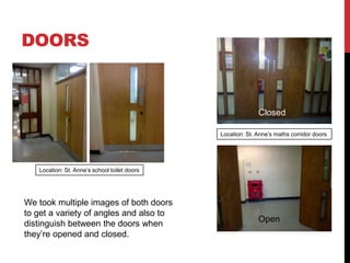 DOORS


                                                            Closed

                                              Location: St. Anne’s maths corridor doors




   Location: St. Anne’s school toilet doors




We took multiple images of both doors
to get a variety of angles and also to
                                                            Open
distinguish between the doors when
they’re opened and closed.
 