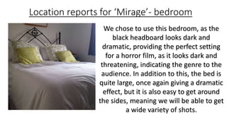 Location reports for ‘Mirage’- bedroom 
We chose to use this bedroom, as the 
black headboard looks dark and 
dramatic, providing the perfect setting 
for a horror film, as it looks dark and 
threatening, indicating the genre to the 
audience. In addition to this, the bed is 
quite large, once again giving a dramatic 
effect, but it is also easy to get around 
the sides, meaning we will be able to get 
a wide variety of shots. 
 
