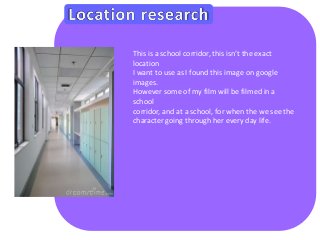 This is a school corridor, this isn’t the exact 
location 
I want to use as I found this image on google 
images. 
However some of my film will be filmed in a 
school 
corridor, and at a school, for when the we see the 
character going through her every day life. 
 