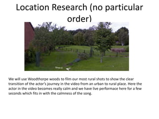 Location Research (no particular 
order) 
We will use Woodthorpe woods to film our most rural shots to show the clear 
transition of the actor’s journey in the video from an urban to rural place. Here the 
actor in the video becomes really calm and we have live performace here for a few 
seconds which fits in with the calmness of the song. 
 