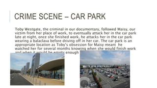 CRIME SCENE – CAR PARK
Toby Westgate, the criminal in our documentary, followed Maisy, our
victim from her place of work, to eventually attack her in the car park
late at night, once she finished work, he attacks her in the car park
wearing a balaclava before driving off in her car. The car park is an
appropriate location as Toby’s obsession for Maisy meant he
watched her for several months knowing when she would finish work
and when it would be empty enough to make his attack.
 