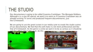 THE STUDIO
Our documentary is going to be called Coventry Crackdown: The Westgate Robbery.
Although it is a one off special, we want it to seem as if Coventry Crackdown was an
already existing TV series and produced frequent documentaries, just
like Crimewatch.
We are going to use the green screen in our media suite to create the studio scenes
of our documentary. We feel that this will make it a lot more professional and like
that of Crimewatch. As the genre is crime we want it to be as serious as it should be
and this effect will enable us to do this
 