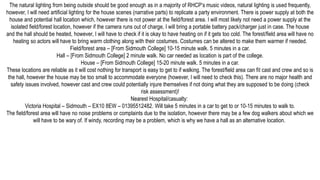 The natural lighting from being outside should be good enough as in a majority of RHCP’s music videos, natural lighting is used frequently,
however, I will need artificial lighting for the house scenes (narrative parts) to replicate a party environment. There is power supply at both the
house and potential hall location which, however there is not power at the field/forest area. I will most likely not need a power supply at the
isolated field/forest location, however if the camera runs out of charge, I will bring a portable battery pack/charger just in case. The house
and the hall should be heated, however, I will have to check if it is okay to have heating on if it gets too cold. The forest/field area will have no
heating so actors will have to bring warm clothing along with their costumes. Costumes can be altered to make them warmer if needed.
Field/forest area – [From Sidmouth College] 10-15 minute walk. 5 minutes in a car.
Hall – [From Sidmouth College] 2 minute walk. No car needed as location is part of the college.
House – [From Sidmouth College] 15-20 minute walk. 5 minutes in a car.
These locations are reliable as it will cost nothing for transport is easy to get to if walking. The forest/field area can fit cast and crew and so is
the hall, however the house may be too small to accommodate everyone (however, I will need to check this). There are no major health and
safety issues involved, however cast and crew could potentially injure themselves if not doing what they are supposed to be doing (check
risk assessment)!
Nearest Hospital/casualty:
Victoria Hospital – Sidmouth – EX10 8EW – 01395512482. Will take 5 minutes in a car to get to or 10-15 minutes to walk to.
The field/forest area will have no noise problems or complaints due to the isolation, however there may be a few dog walkers about which we
will have to be wary of. If windy, recording may be a problem, which is why we have a hall as an alternative location.
 