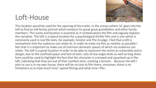 Loft-House
This location would be used for the opening of the trailer, in the scenes where ‘Jo’ goes into the
loft to find an old family portrait which contains his great great grandfather and other family
members. This scene and location is essential as it contextualises the film and vaguely explains
the narrative. The loft is a typical location for a psychological thriller film and is one which is
commonly used in real life texts, for example, Sinister and The Grudge. I feel that a loft is
somewhere that the audience can relate to, In order to make my film as realistic as possible I
feel that it is important to make use of common domestic spaces of which my audience can
relate. The loft is a great location in order to be able to represent the victim as vulnerable and in
danger, due to the confined space and lack of exits. Lots of low angle shots as well as long shots
here could be used to highlight the fact that the character is cramped and squashed up in the
loft, indicating that they are out of their comfort zone, creating a tension. Because the loft I
plan to use is in my own house, there will be no cost to film there, moreover, there is no
limitations as to how much time I spend filming and what time I film.
 