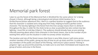 Memorial park forest
I plan to use the forest of the Memorial Park in Wickford for the scene where ‘Jo’ is being
chased. A forest, although being a stereotypical and almost cliché location for a
thriller/horror/action adventure film, I feel it is a perfect location to suggest that to the audience
that the character is isolated and a long way from help, helping to build a perfect victim
character. The low key lighting in the forest from the tree canopy means that it is dimly lit
throughout the day, in order for the shots to be as clear as possible but also contain low key
lighting, I must film at mid day (12pm+). The audience should already have an pre-existing
inferred meaning about what a lone character in the forest means, due to the number of pre-
existing films which use this location in order to convey similar situations.
The location and size of the forest means that there is very little chance I will come across
another member of the public, giving me lots of time to set up shots and film. In order to ensure
any members of the public are aware of the filming, I will ensure I place several ‘Filming in
progress’ signs up around the proximity, to make sure no one feels intimidated and respects the
group of actors and crew in the forest.
 