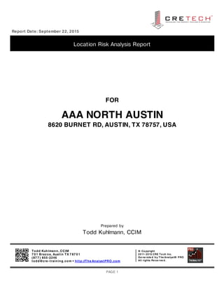 Report Date: September 22, 2015
Location Risk Analysis Report
FOR
AAA NORTH AUSTIN
8620 BURNET RD, AUSTIN, TX 78757, USA
Prepared by
Todd Kuhlmann, CCIM
Todd Kuhlmann, CCIM
7 0 1 Brazos, Austin TX 7 87 0 1
(87 7 ) 855-2246
todd@cre -training.com • http://The AnalystPRO.com
© Co pyright
2011- 2015 CRE T e ch Inc.
Ge ne rate d b y T he Analyst® PRO
All rights Re se rve d .
PAGE 1
 