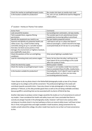 Check the nearby car parking/transport routes. Bus routes into town on nearby main road.
Is the location suitable for production? Yes, set is of use, Graffiti brick wall for Magazine
urban culture.
3rd
Location – Henley-on-Thames Train station
Action Point Comments
Look around the location. Surrounding train commuters, rail way nearby.
Talk to people there, organise filming
permissions.
The outside open to all, potential permission
needed due to ensuring safety is prioritised.
Identify the equipment you need to use. My own battery powered camera.
Examine and Identify any potential health and
safety issues. (E.g. crowd numbers being
controlled, being set up in a sensible location
that does not block access points or that
damages the environment or frightens livestock,
any road/traffic issues etc.)
I will have to set up in a place that doesn’t
obstruct passengers, crowd is bound to be large,
could potentially be of risk due to surroundings.
Check the positions of the sun and lighting
conditions.
Only natural lighting is available here.
Look for interesting shots and camera angles. Some, far less than the alley I will have to be
more aware of my surroundings as this could
affect the quality of shots.
Check the electricity supply. Battery power needed.
Check the nearby car parking/transport routes. Transport is not needed, model lives local but
there is consistent flow of traffic, mostly trains.
Is the location suitable for production? Concluding No, it isn’t ideal if I want to get the
best quality photo’s as there are too many
surrounding potential hazards.
I have chosen to do my photo shoot in the Rotherfield photography studio as two of my chosen
models go to my college so this will be convenient. The professional lighting in the studio will
contribute towards successful shots. I have also chosen to take photographs in the local alley/
pathway in Tilehurst, as the alley provides good shots as well as the set being creditable and ideal,
because graffiti is something that can be associated with my Genre of Rnb & Hip Hop.
Another ideal place to produce certain images would be the studio as it is of convenience to some of
my models. I have considered the health and safety issues and I have concluded that there is
scarcely any danger hazards in the photography studio, however I will have to be cautious when
carrying out my photo shoot in my local pathway as there are several safety issues I will have to bear
this in mind, many good shots and angles available in both locations, being convenient for my
models as both attend the college, the other model lives local to me so that is of most convenience
to him.
 